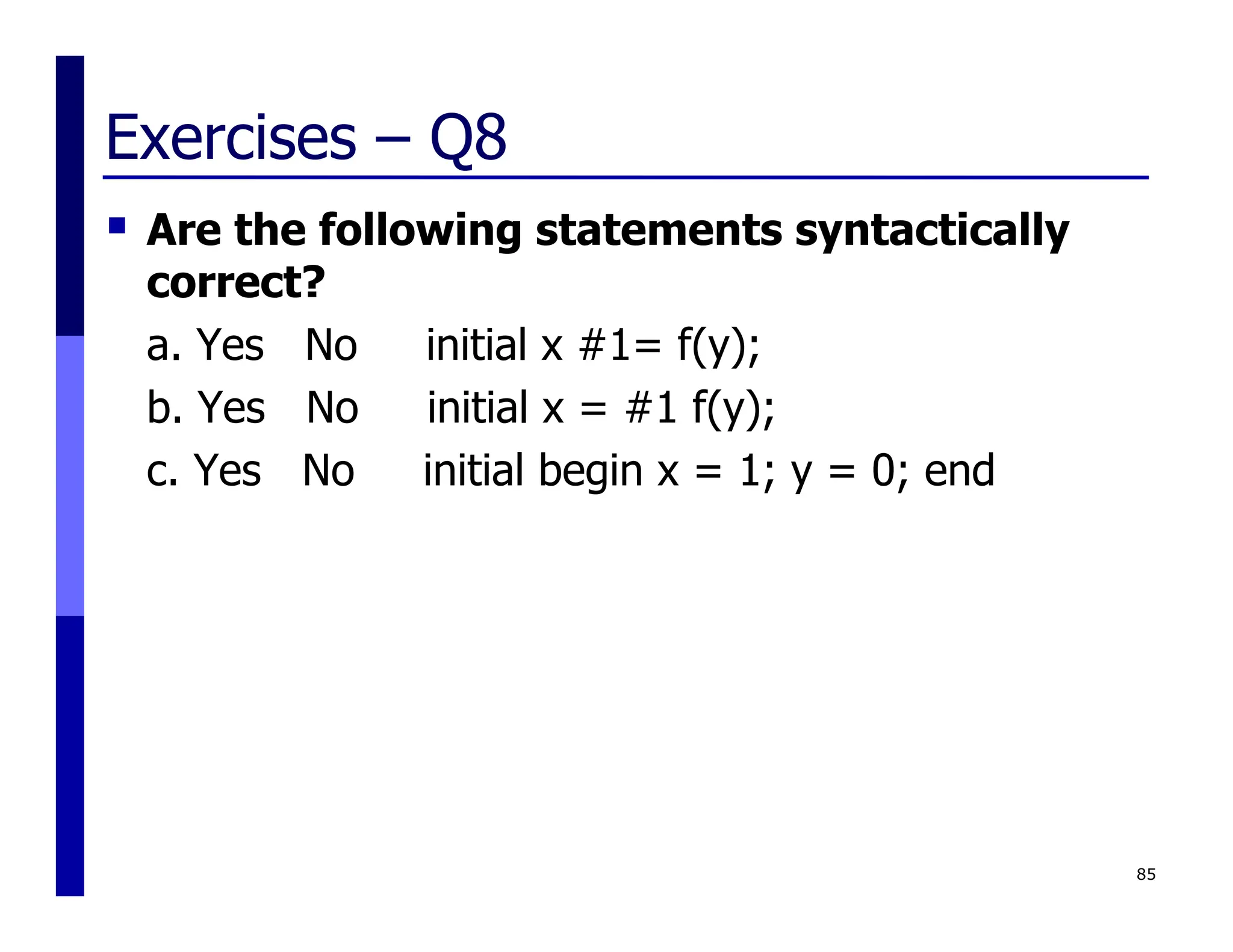 Exercises – Q8
 Are the following statements syntactically
correct?
a. Yes No initial x #1= f(y);
b. Yes No initial x = #1 f(y);
c. Yes No initial begin x = 1; y = 0; end
85
 
