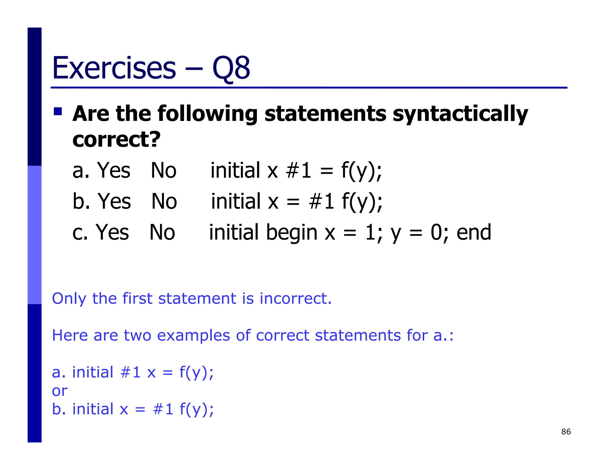 Exercises – Q8
 Are the following statements syntactically
correct?
a. Yes No initial x #1 = f(y);
b. Yes No initial x = #1 f(y);
c. Yes No initial begin x = 1; y = 0; end
86
Only the first statement is incorrect.
Here are two examples of correct statements for a.:
a. initial #1 x = f(y);
or
b. initial x = #1 f(y);
 