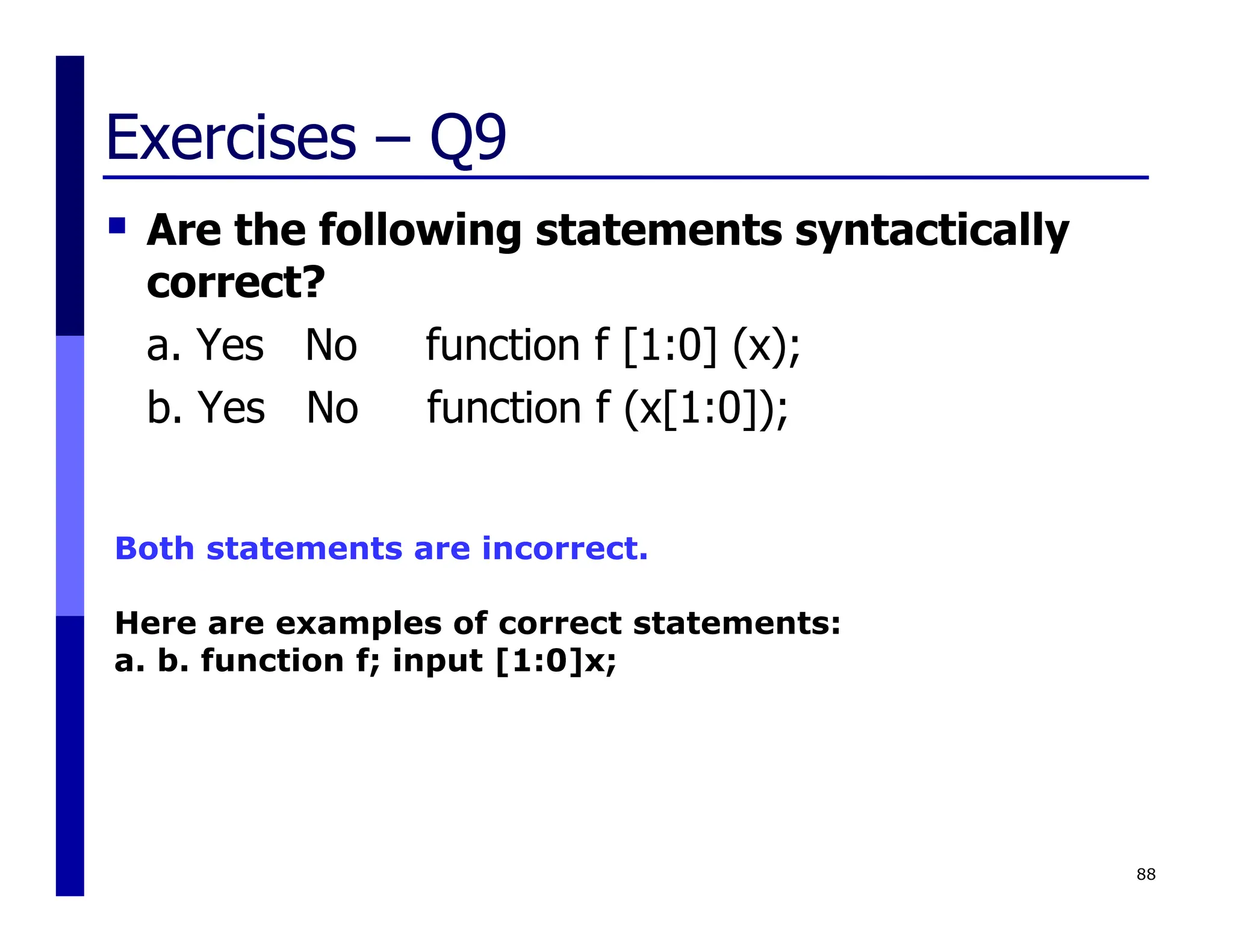 Exercises – Q9
 Are the following statements syntactically
correct?
a. Yes No function f [1:0] (x);
b. Yes No function f (x[1:0]);
88
Both statements are incorrect.
Here are examples of correct statements:
a. b. function f; input [1:0]x;
 