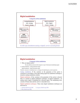 11/15/2024
3
Digital modulation
Categories of the modulation
In either type of modulation (analog or digital), carrier is of analog format.
Digital modulation
Categories of the modulation
• Why not digital carrier?
The only difference between both categories is type of information (modulating) signal.
i.e. analog modulation = analog information signal
digital modulation = digital information signal
Therefore. outcome of a modulated wave is a change in the high frequency carrier's properties.
Analog modulation: If the variation in the parameter of the carrier is
continuous in accordance to the input analog signal the modulation technique is
termed as analog modulation scheme.
Digital modulation: If the variation in the parameter of the carrier is discrete
then it is termed as digital modulation technique. In digital modulation , an
analog carrier signal is modulated by a discrete signal. The modulating wave
consists of binary data and the carrier is sinusoidal wave.
Digital modulation techniques: Three main digital modulation techniques are
discussed as.
a. Amplitude Shift Keying (ASK) b. Frequency Shift Keying (FSK)
c. Phase Shift Keying (PSK)
 