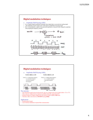 11/15/2024
4
Digital modulation techniques
a. Amplitude Shift Keying (ASK)
o It is a simplest digital modulation technique where digital data is converted into analog signal.
o The amplitude of carrier signal varies with respect to amplitude of message signal.
o Bit 1 is transmitted by a signal of one particular amplitude, to transmit 0,only change the amplitude
while keeping the frequency constant.
Digital modulation techniques
a. Amplitude Shift Keying (ASK)
The outcome:
o The information signal carries the discrete bit, only two voltage levels occur at input (either +1V or -1V)
o Thus, only two voltage levels at output are available (either [Ac cos(ωct)] or OV)
o because of these two output voltage levels, the carrier is either in ON or OFF state.
o Therefore, ASK is also known as ON-OFF Keying (OOK)
Applications
o Broadcasting of signal
o Lazer intensity modulation in optical fiber communication
 