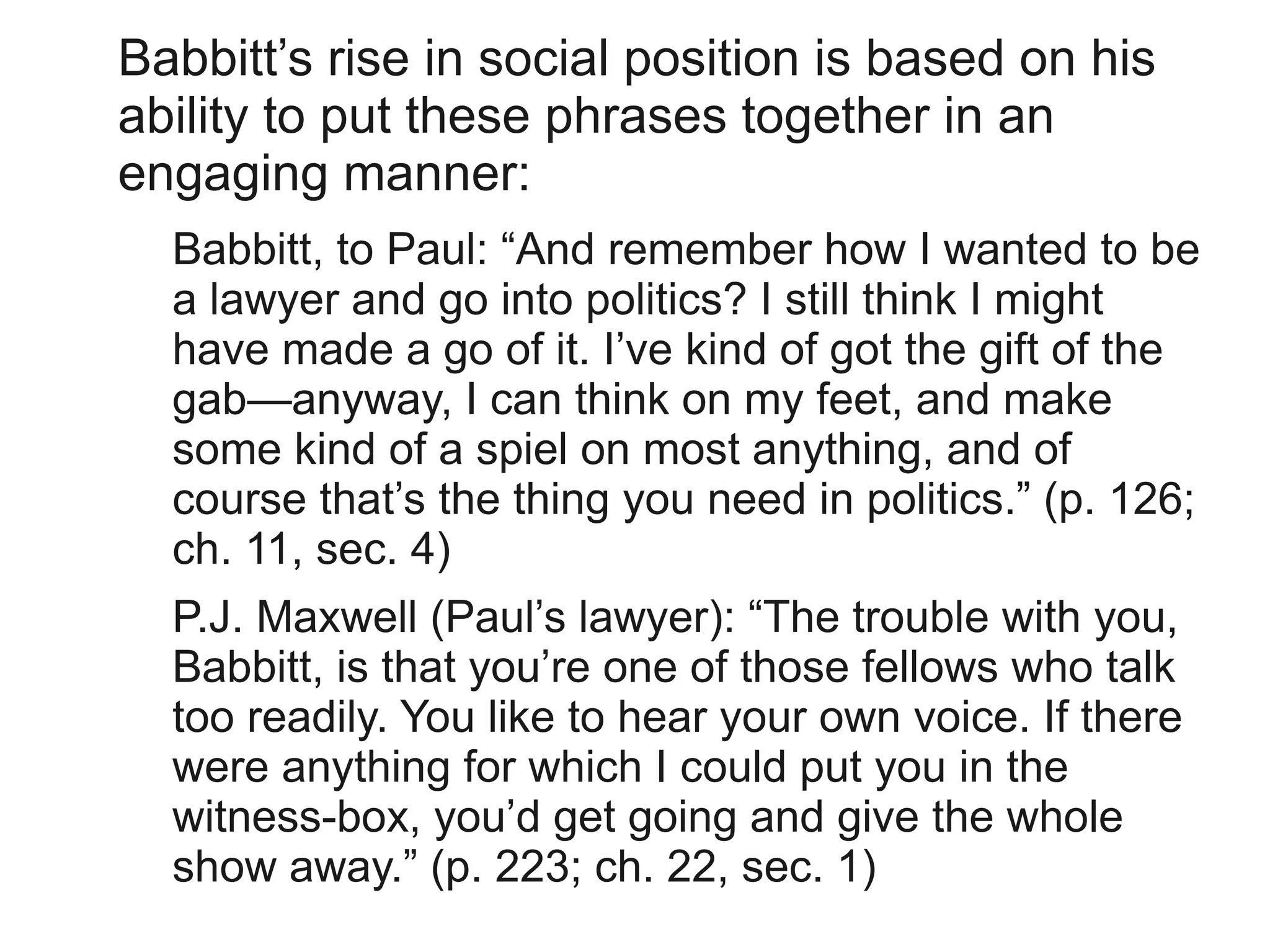Babbitt’s rise in social position is based on his
ability to put these phrases together in an
engaging manner:
  Babbitt, to Paul: “And remember how I wanted to be
  a lawyer and go into politics? I still think I might
  have made a go of it. I’ve kind of got the gift of the
  gab—anyway, I can think on my feet, and make
  some kind of a spiel on most anything, and of
  course that’s the thing you need in politics.” (p. 126;
  ch. 11, sec. 4)
  P.J. Maxwell (Paul’s lawyer): “The trouble with you,
  Babbitt, is that you’re one of those fellows who talk
  too readily. You like to hear your own voice. If there
  were anything for which I could put you in the
  witness-box, you’d get going and give the whole
  show away.” (p. 223; ch. 22, sec. 1)
 
