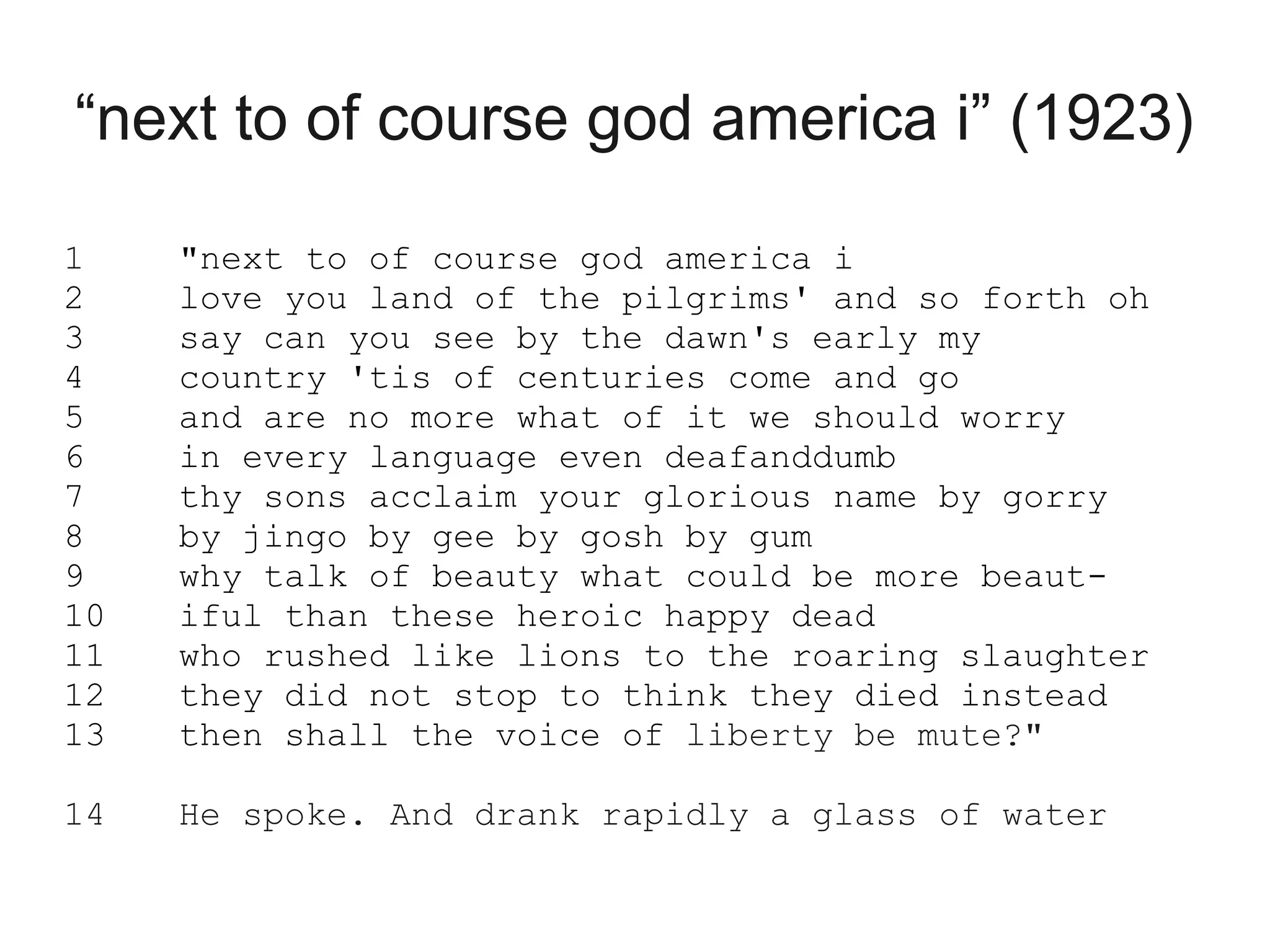 “next to of course god america i” (1923)

1    "next to of course god america i
2    love you land of the pilgrims' and so forth oh
3    say can you see by the dawn's early my
4    country 'tis of centuries come and go
5    and are no more what of it we should worry
6    in every language even deafanddumb
7    thy sons acclaim your glorious name by gorry
8    by jingo by gee by gosh by gum
9    why talk of beauty what could be more beaut-
10   iful than these heroic happy dead
11   who rushed like lions to the roaring slaughter
12   they did not stop to think they died instead
13   then shall the voice of liberty be mute?"

14   He spoke. And drank rapidly a glass of water
 