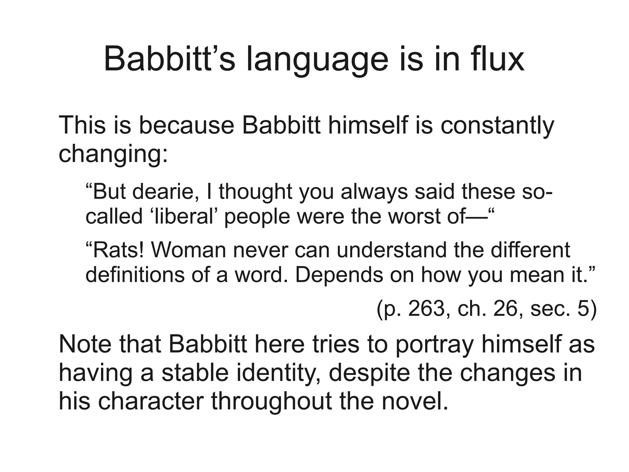 Babbitt’s language is in flux
This is because Babbitt himself is constantly
changing:
  “But dearie, I thought you always said these so-
  called ‘liberal’ people were the worst of—“
  “Rats! Woman never can understand the different
  definitions of a word. Depends on how you mean it.”
                               (p. 263, ch. 26, sec. 5)
Note that Babbitt here tries to portray himself as
having a stable identity, despite the changes in
his character throughout the novel.
 