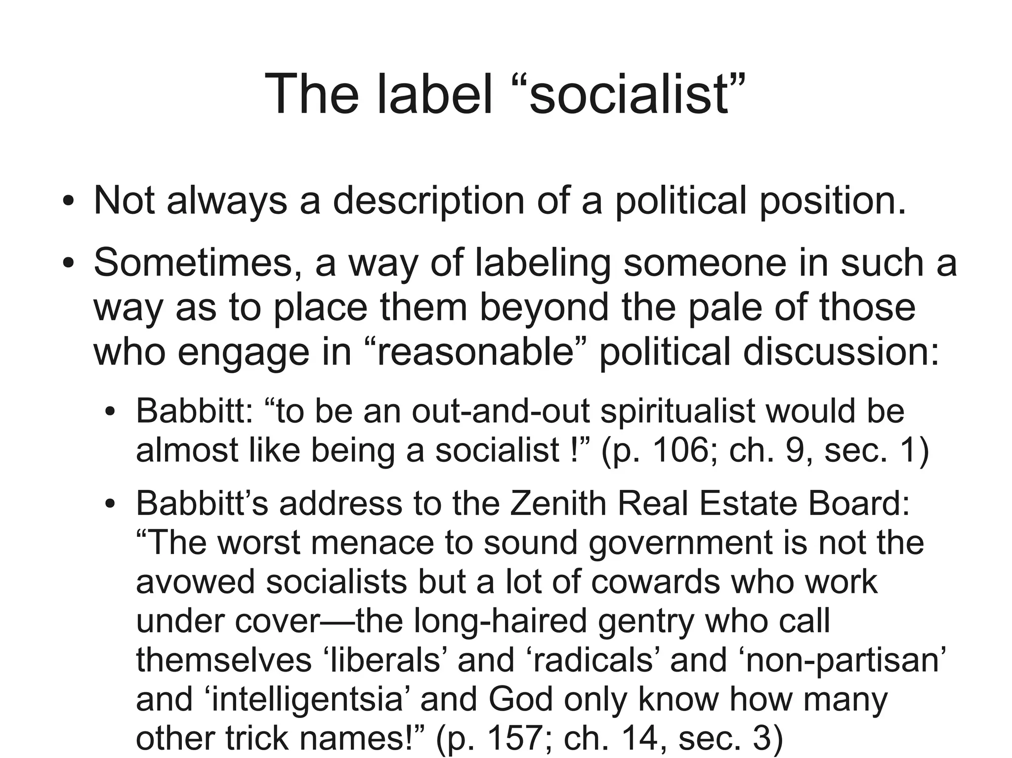 The label “socialist”
●   Not always a description of a political position.
●   Sometimes, a way of labeling someone in such a
    way as to place them beyond the pale of those
    who engage in “reasonable” political discussion:
    ●   Babbitt: “to be an out-and-out spiritualist would be
        almost like being a socialist !” (p. 106; ch. 9, sec. 1)
    ●   Babbitt’s address to the Zenith Real Estate Board:
        “The worst menace to sound government is not the
        avowed socialists but a lot of cowards who work
        under cover—the long-haired gentry who call
        themselves ‘liberals’ and ‘radicals’ and ‘non-partisan’
        and ‘intelligentsia’ and God only know how many
        other trick names!” (p. 157; ch. 14, sec. 3)
 