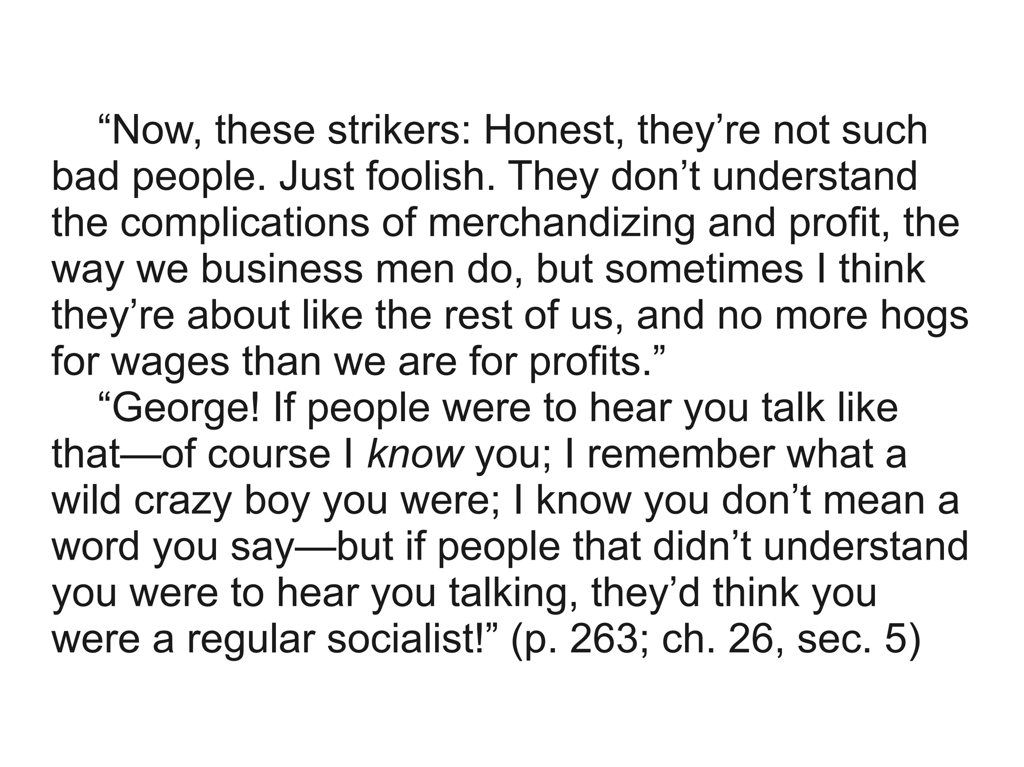 “Now, these strikers: Honest, they’re not such
bad people. Just foolish. They don’t understand
the complications of merchandizing and profit, the
way we business men do, but sometimes I think
they’re about like the rest of us, and no more hogs
for wages than we are for profits.”
   “George! If people were to hear you talk like
that—of course I know you; I remember what a
wild crazy boy you were; I know you don’t mean a
word you say—but if people that didn’t understand
you were to hear you talking, they’d think you
were a regular socialist!” (p. 263; ch. 26, sec. 5)
 