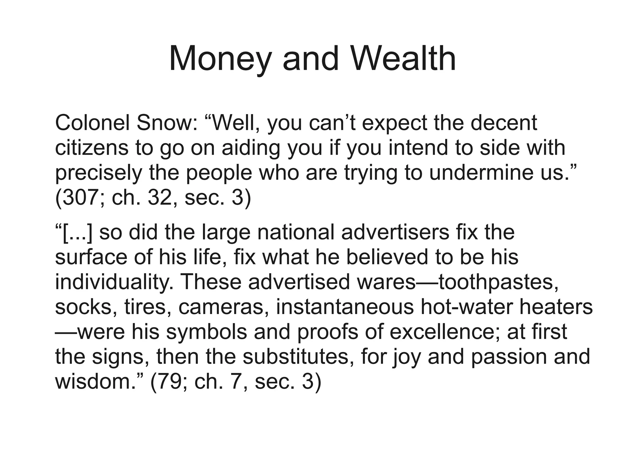 Money and Wealth
Colonel Snow: “Well, you can’t expect the decent
citizens to go on aiding you if you intend to side with
precisely the people who are trying to undermine us.”
(307; ch. 32, sec. 3)
“[...] so did the large national advertisers fix the
surface of his life, fix what he believed to be his
individuality. These advertised wares—toothpastes,
socks, tires, cameras, instantaneous hot-water heaters
—were his symbols and proofs of excellence; at first
the signs, then the substitutes, for joy and passion and
wisdom.” (79; ch. 7, sec. 3)
 