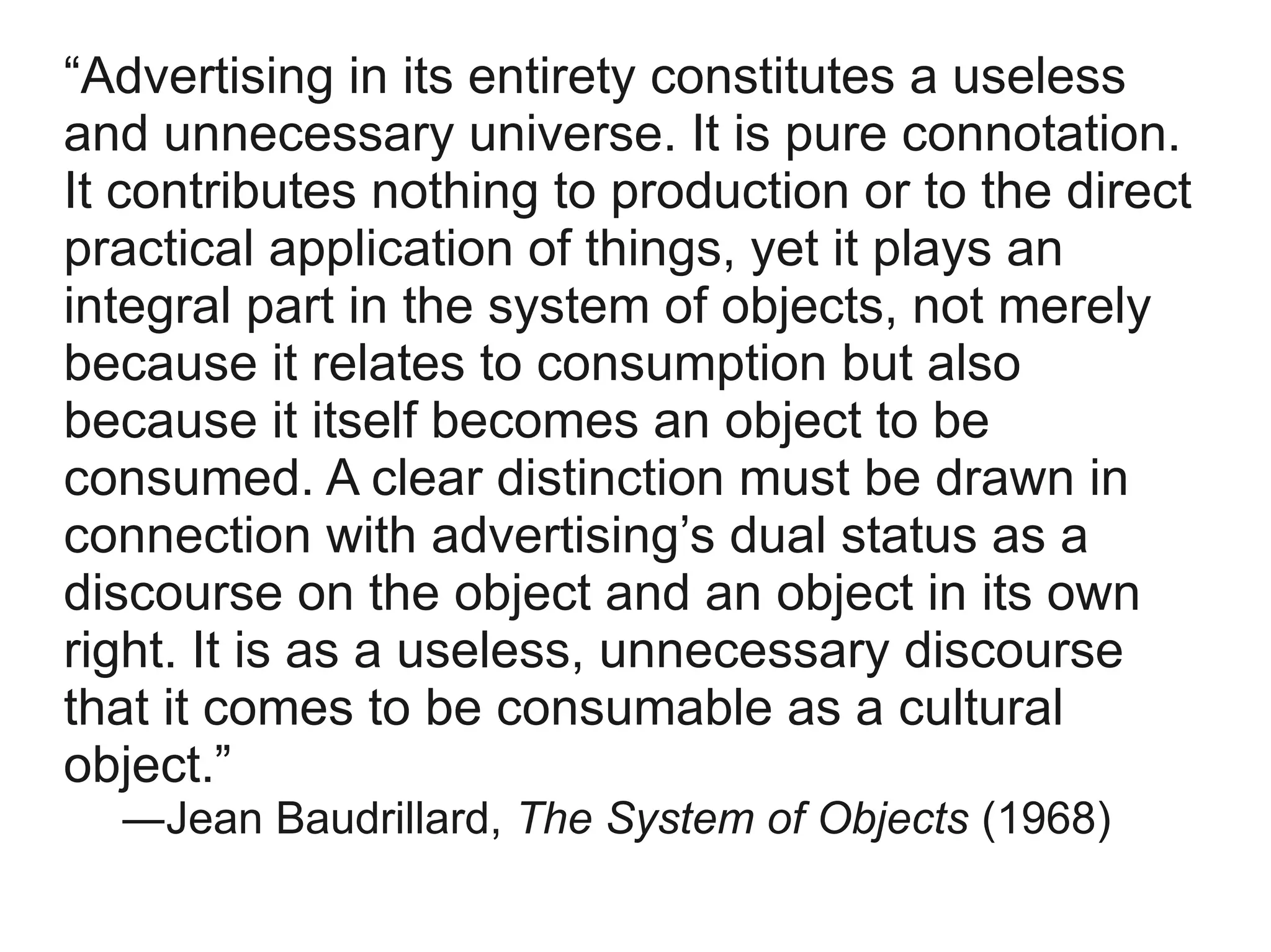 “Advertising in its entirety constitutes a useless
and unnecessary universe. It is pure connotation.
It contributes nothing to production or to the direct
practical application of things, yet it plays an
integral part in the system of objects, not merely
because it relates to consumption but also
because it itself becomes an object to be
consumed. A clear distinction must be drawn in
connection with advertising’s dual status as a
discourse on the object and an object in its own
right. It is as a useless, unnecessary discourse
that it comes to be consumable as a cultural
object.”
  ―Jean Baudrillard, The System of Objects (1968)
 