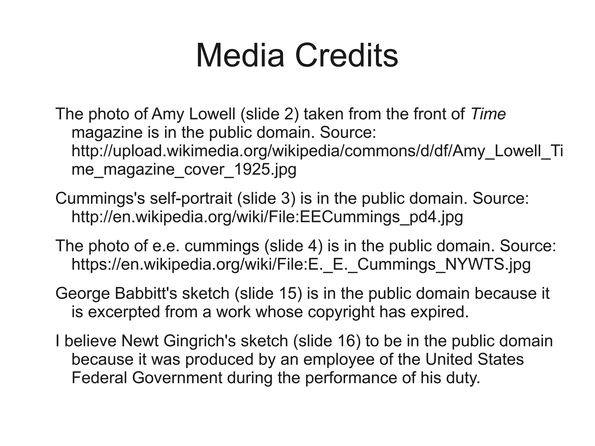 Media Credits
The photo of Amy Lowell (slide 2) taken from the front of Time
  magazine is in the public domain. Source:
  http://upload.wikimedia.org/wikipedia/commons/d/df/Amy_Lowell_Ti
  me_magazine_cover_1925.jpg
Cummings's self-portrait (slide 3) is in the public domain. Source:
 http://en.wikipedia.org/wiki/File:EECummings_pd4.jpg
The photo of e.e. cummings (slide 4) is in the public domain. Source:
  https://en.wikipedia.org/wiki/File:E._E._Cummings_NYWTS.jpg
George Babbitt's sketch (slide 15) is in the public domain because it
 is excerpted from a work whose copyright has expired.
I believe Newt Gingrich's sketch (slide 16) to be in the public domain
   because it was produced by an employee of the United States
   Federal Government during the performance of his duty.
 