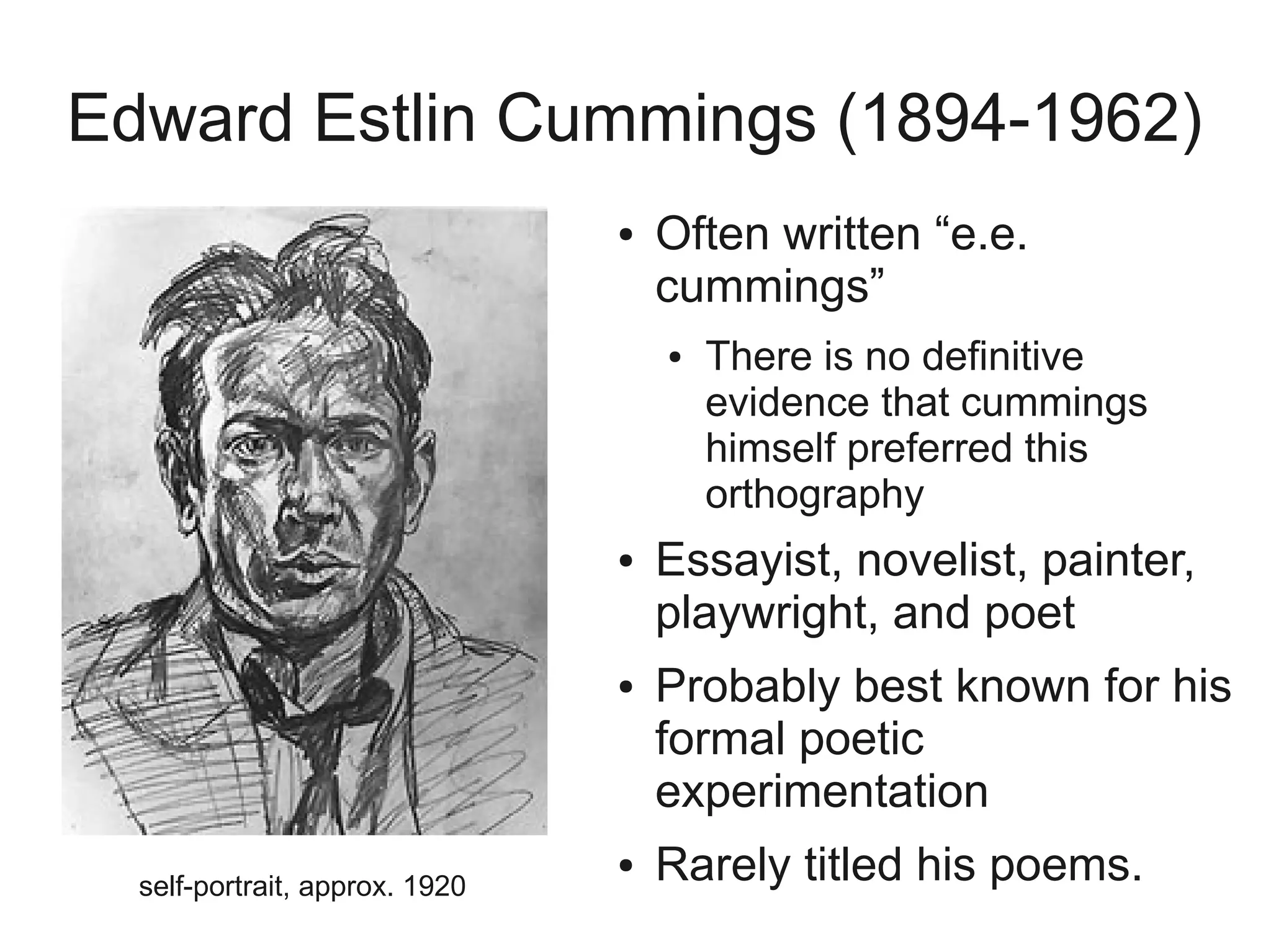 Edward Estlin Cummings (1894-1962)
                                ●   Often written “e.e.
                                    cummings”
                                    ●   There is no definitive
                                        evidence that cummings
                                        himself preferred this
                                        orthography
                                ●   Essayist, novelist, painter,
                                    playwright, and poet
                                ●   Probably best known for his
                                    formal poetic
                                    experimentation
  self-portrait, approx. 1920
                                ●   Rarely titled his poems.
 