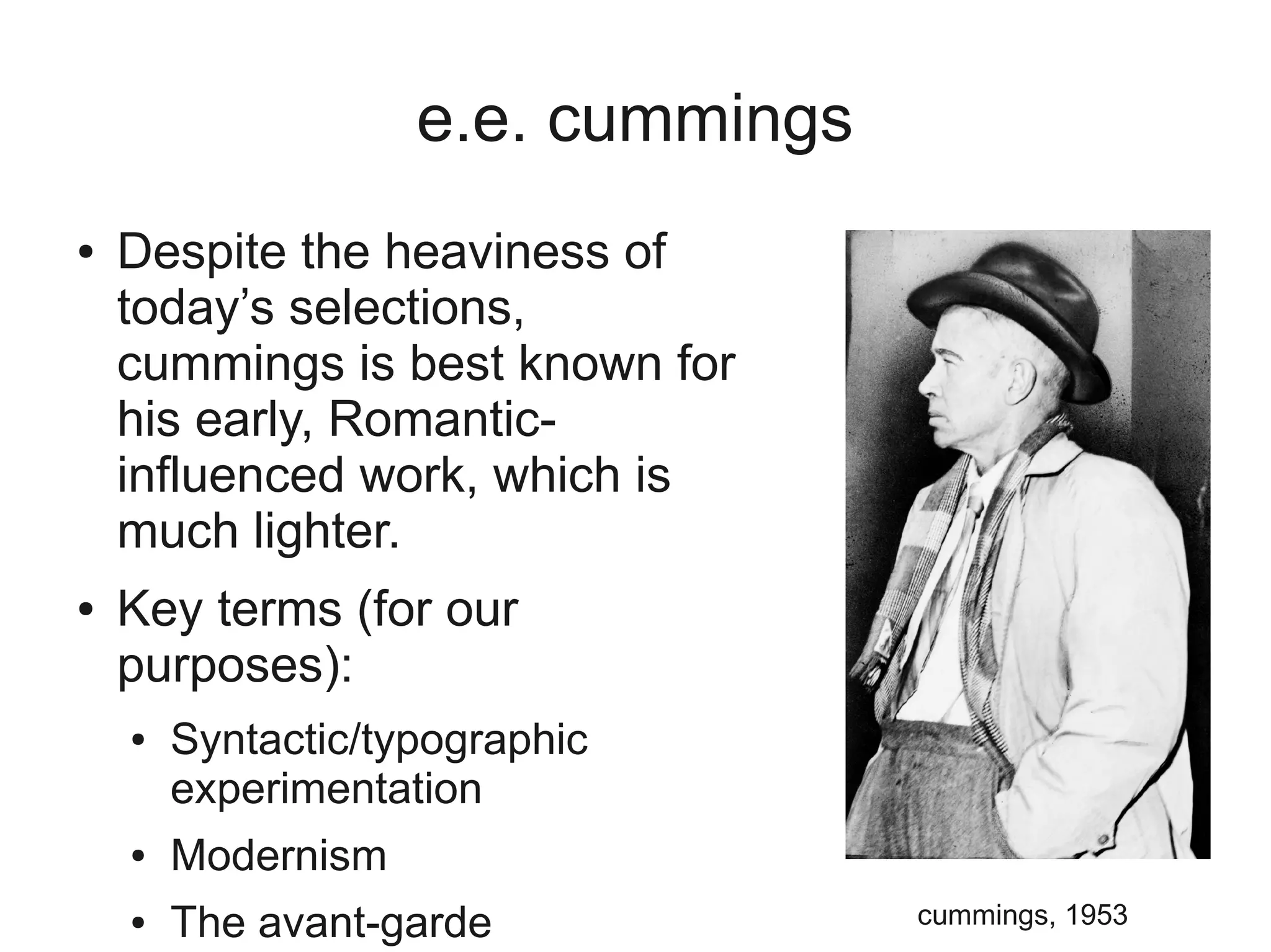 e.e. cummings
●   Despite the heaviness of
    today’s selections,
    cummings is best known for
    his early, Romantic-
    influenced work, which is
    much lighter.
●   Key terms (for our
    purposes):
    ●   Syntactic/typographic
        experimentation
    ●   Modernism
    ●   The avant-garde             cummings, 1953
 
