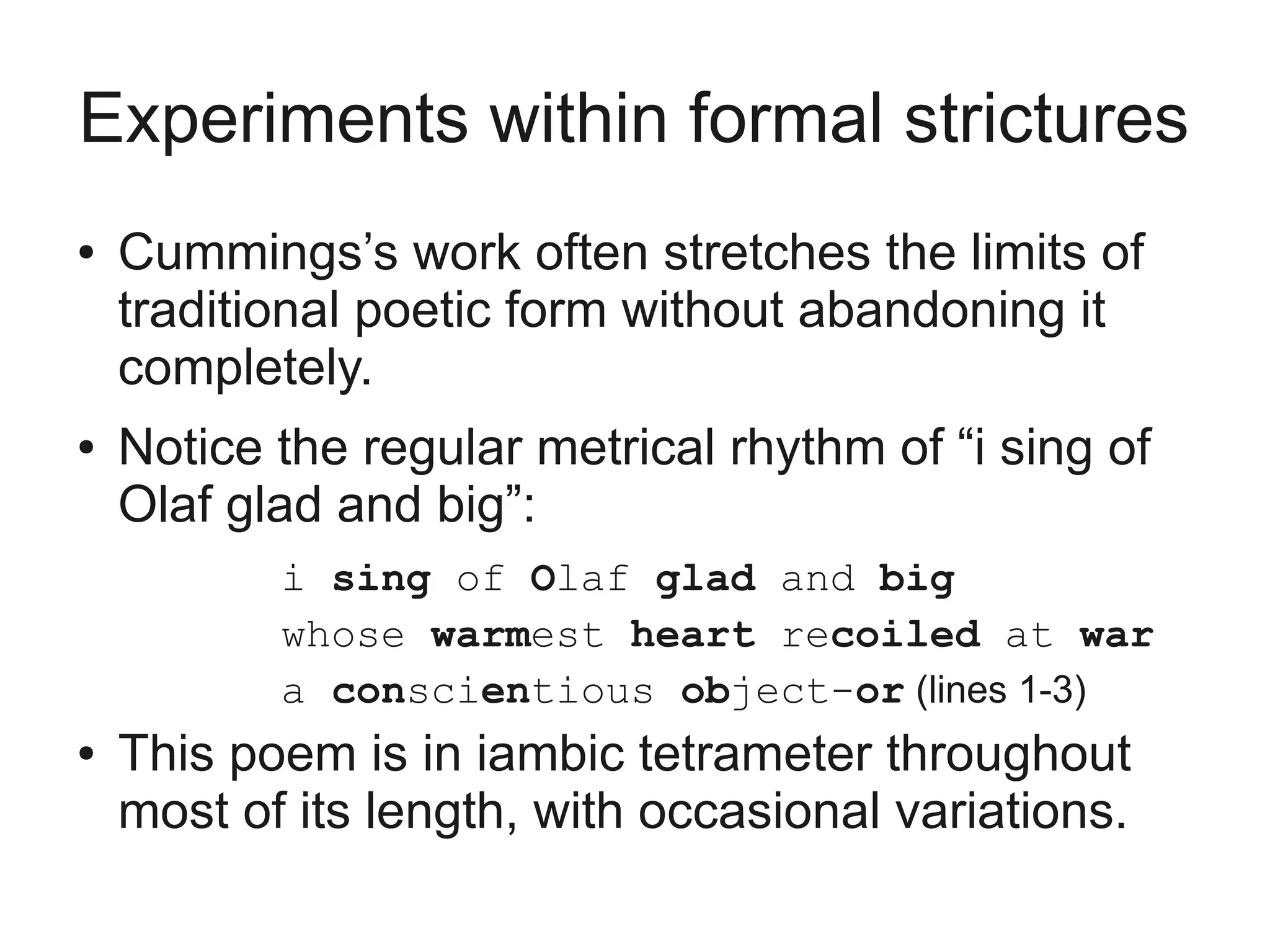 Experiments within formal strictures
●   Cummings’s work often stretches the limits of
    traditional poetic form without abandoning it
    completely.
●   Notice the regular metrical rhythm of “i sing of
    Olaf glad and big”:
           i sing of Olaf glad and big
           whose warmest heart recoiled at war
           a conscientious object-or (lines 1-3)
●   This poem is in iambic tetrameter throughout
    most of its length, with occasional variations.
 
