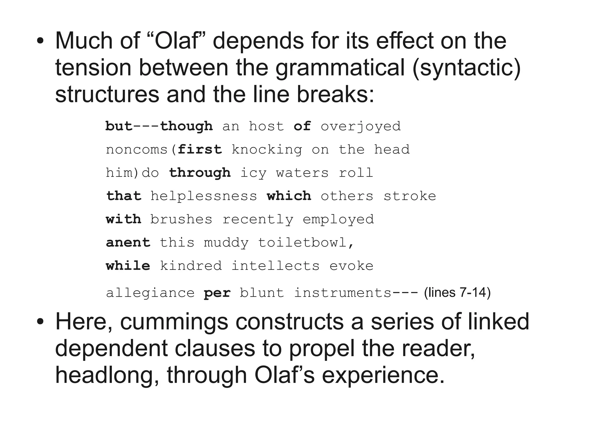 ●   Much of “Olaf” depends for its effect on the
    tension between the grammatical (syntactic)
    structures and the line breaks:
        but---though an host of overjoyed
        noncoms(first knocking on the head
        him)do through icy waters roll
        that helplessness which others stroke
        with brushes recently employed
        anent this muddy toiletbowl,
        while kindred intellects evoke
        allegiance per blunt instruments--- (lines 7-14)
●   Here, cummings constructs a series of linked
    dependent clauses to propel the reader,
    headlong, through Olaf’s experience.
 