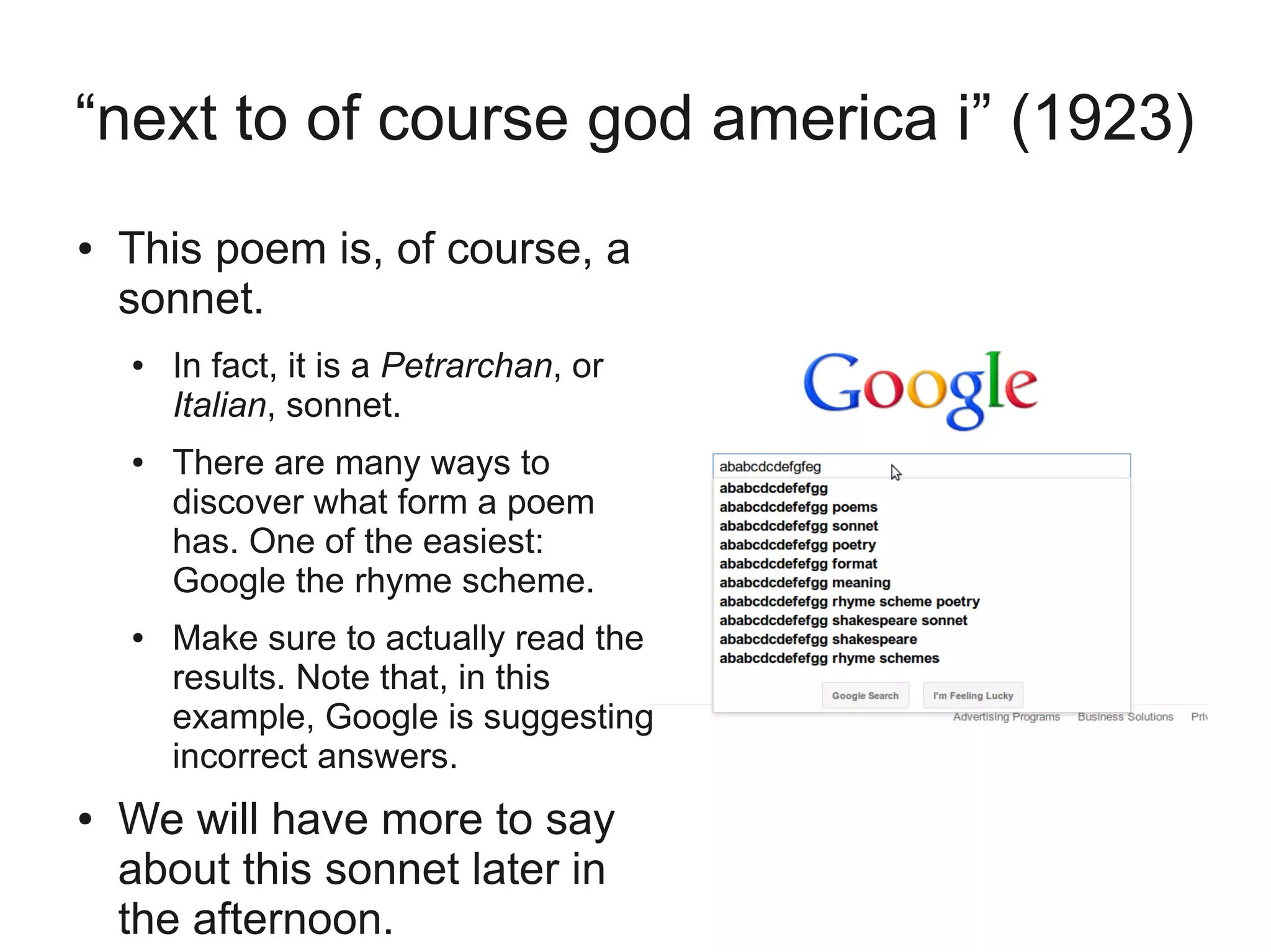 “next to of course god america i” (1923)
●   This poem is, of course, a
    sonnet.
    ●   In fact, it is a Petrarchan, or
        Italian, sonnet.
    ●   There are many ways to
        discover what form a poem
        has. One of the easiest:
        Google the rhyme scheme.
    ●   Make sure to actually read the
        results. Note that, in this
        example, Google is suggesting
        incorrect answers.
●   We will have more to say
    about this sonnet later in
    the afternoon.
 