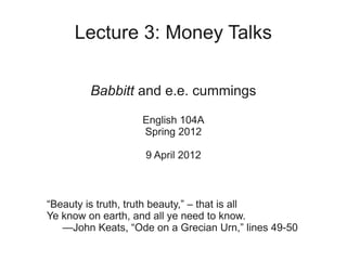 Lecture 3: Money Talks

        Babbitt and e.e. cummings

                   English 104A
                   Spring 2012

                    9 April 2012



“Beauty is truth, truth beauty,” – that is all
Ye know on earth, and all ye need to know.
   —John Keats, “Ode on a Grecian Urn,” lines 49-50
 