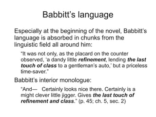 Babbitt’s language
Especially at the beginning of the novel, Babbitt’s
language is absorbed in chunks from the
linguistic field all around him:
  “It was not only, as the placard on the counter
  observed, ‘a dandy little refinement, lending the last
  touch of class to a gentleman’s auto,’ but a priceless
  time-saver.”
Babbitt’s interior monologue:
  “And― Certainly looks nice there. Certainly is a
  might clever little jigger. Gives the last touch of
  refinement and class.” (p. 45; ch. 5, sec. 2)
 