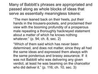 Many of Babbitt’s phrases are appropriated and
passed along as whole blocks of ideas that
serve as essentially meaningless tokens:
  “The men leaned back on their heels, put their
  hands in the trousers-pockets, and proclaimed their
  view with the booming profundity of a prosperous
  male repeating a thoroughly hackneyed statement
  about a matter of which he knows nothing
  whatever.” (p. 94; ch. 8, sec. 2)
  “Which of them said which has never been
  determined, and does not matter, since they all had
  the same ideas and expressed them always with
  the same ponderous and brassy assurance. If it
  was not Babbitt who was delivering any given
  verdict, at least he was beaming on the chancellor
  who did deliver it.” (p. 116; ch. 10, sec. 3)
 
