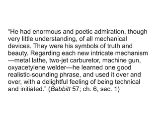“He had enormous and poetic admiration, though
very little understanding, of all mechanical
devices. They were his symbols of truth and
beauty. Regarding each new intricate mechanism
—metal lathe, two-jet carburetor, machine gun,
oxyacetylene welder—he learned one good
realistic-sounding phrase, and used it over and
over, with a delightful feeling of being technical
and initiated.” (Babbitt 57; ch. 6, sec. 1)
 