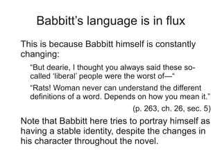 Babbitt’s language is in flux
This is because Babbitt himself is constantly
changing:
  “But dearie, I thought you always said these so-
  called ‘liberal’ people were the worst of—“
  “Rats! Woman never can understand the different
  definitions of a word. Depends on how you mean it.”
                               (p. 263, ch. 26, sec. 5)
Note that Babbitt here tries to portray himself as
having a stable identity, despite the changes in
his character throughout the novel.
 