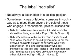 The label “socialist”
●   Not always a description of a political position.
●   Sometimes, a way of labeling someone in such a
    way as to place them beyond the pale of those
    who engage in “reasonable” political discussion:
    ●   Babbitt: “to be an out-and-out spiritualist would be
        almost like being a socialist !” (p. 106; ch. 9, sec. 1)
    ●   Babbitt’s address to the Zenith Real Estate Board:
        “The worst menace to sound government is not the
        avowed socialists but a lot of cowards who work
        under cover—the long-haired gentry who call
        themselves ‘liberals’ and ‘radicals’ and ‘non-partisan’
        and ‘intelligentsia’ and God only know how many
        other trick names!” (p. 157; ch. 14, sec. 3)
 
