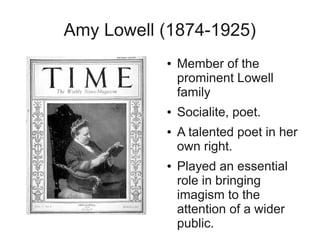 Amy Lowell (1874-1925)
           ●   Member of the
               prominent Lowell
               family
           ●   Socialite, poet.
           ●   A talented poet in her
               own right.
           ●   Played an essential
               role in bringing
               imagism to the
               attention of a wider
               public.
 