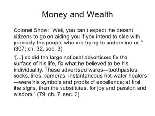 Money and Wealth
Colonel Snow: “Well, you can’t expect the decent
citizens to go on aiding you if you intend to side with
precisely the people who are trying to undermine us.”
(307; ch. 32, sec. 3)
“[...] so did the large national advertisers fix the
surface of his life, fix what he believed to be his
individuality. These advertised wares—toothpastes,
socks, tires, cameras, instantaneous hot-water heaters
—were his symbols and proofs of excellence; at first
the signs, then the substitutes, for joy and passion and
wisdom.” (79; ch. 7, sec. 3)
 