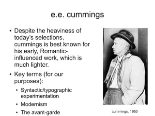 e.e. cummings
●   Despite the heaviness of
    today’s selections,
    cummings is best known for
    his early, Romantic-
    influenced work, which is
    much lighter.
●   Key terms (for our
    purposes):
    ●   Syntactic/typographic
        experimentation
    ●   Modernism
    ●   The avant-garde             cummings, 1953
 