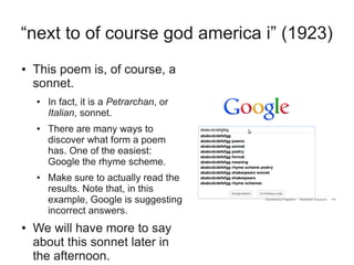 “next to of course god america i” (1923)
●   This poem is, of course, a
    sonnet.
    ●   In fact, it is a Petrarchan, or
        Italian, sonnet.
    ●   There are many ways to
        discover what form a poem
        has. One of the easiest:
        Google the rhyme scheme.
    ●   Make sure to actually read the
        results. Note that, in this
        example, Google is suggesting
        incorrect answers.
●   We will have more to say
    about this sonnet later in
    the afternoon.
 