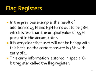  In the previous example, the result of
addition of 45 H and F3H turns out to be 38H,
which is less than the original value of 45 H
present in the accumulator.
 It is very clear that user will not be happy with
this because the correct answer is 38H with
carry of 1.
 This carry information is stored in special 8-
bit register called the flag register.
10
 