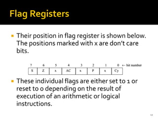  Their position in flag register is shown below.
The positions marked with x are don’t care
bits.
 These individual flags are either set to 1 or
reset to 0 depending on the result of
execution of an arithmetic or logical
instructions.
12
 
