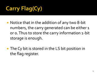  Notice that in the addition of any two 8-bit
numbers, the carry generated can be either 1
or 0.Thus to store the carry information 1-bit
storage is enough.
 The Cy bit is stored in the LS bit position in
the flag register.
13
 