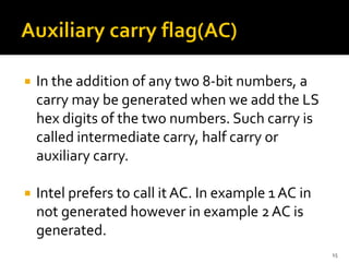  In the addition of any two 8-bit numbers, a
carry may be generated when we add the LS
hex digits of the two numbers. Such carry is
called intermediate carry, half carry or
auxiliary carry.
 Intel prefers to call it AC. In example 1 AC in
not generated however in example 2AC is
generated.
15
 
