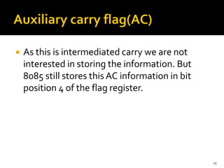  As this is intermediated carry we are not
interested in storing the information. But
8085 still stores this AC information in bit
position 4 of the flag register.
16
 