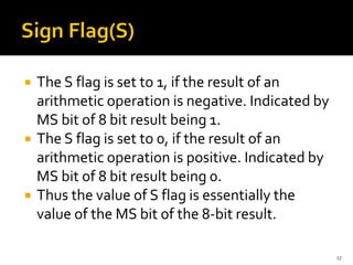  The S flag is set to 1, if the result of an
arithmetic operation is negative. Indicated by
MS bit of 8 bit result being 1.
 The S flag is set to 0, if the result of an
arithmetic operation is positive. Indicated by
MS bit of 8 bit result being 0.
 Thus the value of S flag is essentially the
value of the MS bit of the 8-bit result.
17
 