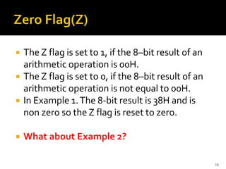  The Z flag is set to 1, if the 8–bit result of an
arithmetic operation is 00H.
 The Z flag is set to 0, if the 8–bit result of an
arithmetic operation is not equal to 00H.
 In Example 1.The 8-bit result is 38H and is
non zero so the Z flag is reset to zero.
 What about Example 2?
19
 