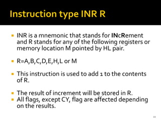  INR is a mnemonic that stands for INcRement
and R stands for any of the following registers or
memory location M pointed by HL pair.
 R=A,B,C,D,E,H,L or M
 This instruction is used to add 1 to the contents
of R.
 The result of increment will be stored in R.
 All flags, except CY, flag are affected depending
on the results.
22
 