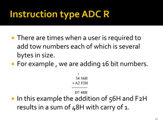  There are times when a user is required to
add tow numbers each of which is several
bytes in size.
 For example , we are adding 16 bit numbers.
 In this example the addition of 56H and F2H
results in a sum of 48H with carry of 1.
24
 