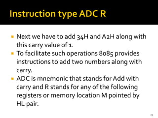  Next we have to add 34H andA2H along with
this carry value of 1.
 To facilitate such operations 8085 provides
instructions to add two numbers along with
carry.
 ADC is mnemonic that stands for Add with
carry and R stands for any of the following
registers or memory location M pointed by
HL pair.
25
 