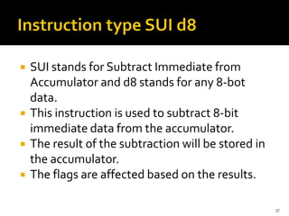  SUI stands for Subtract Immediate from
Accumulator and d8 stands for any 8-bot
data.
 This instruction is used to subtract 8-bit
immediate data from the accumulator.
 The result of the subtraction will be stored in
the accumulator.
 The flags are affected based on the results.
37
 
