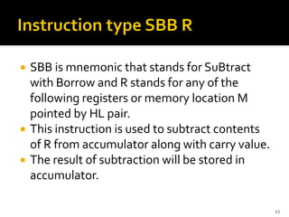  SBB is mnemonic that stands for SuBtract
with Borrow and R stands for any of the
following registers or memory location M
pointed by HL pair.
 This instruction is used to subtract contents
of R from accumulator along with carry value.
 The result of subtraction will be stored in
accumulator.
43
 