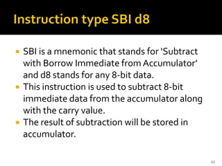  SBI is a mnemonic that stands for ‘Subtract
with Borrow Immediate from Accumulator’
and d8 stands for any 8-bit data.
 This instruction is used to subtract 8-bit
immediate data from the accumulator along
with the carry value.
 The result of subtraction will be stored in
accumulator.
45
 