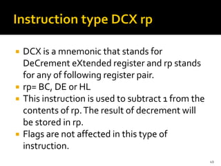  DCX is a mnemonic that stands for
DeCrement eXtended register and rp stands
for any of following register pair.
 rp= BC, DE or HL
 This instruction is used to subtract 1 from the
contents of rp.The result of decrement will
be stored in rp.
 Flags are not affected in this type of
instruction.
49
 