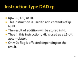  Rp= BC, DE, or HL
 This instruction is used to add contents of rp
to HL.
 The result of addition will be stored in HL.
 Thus in this instruction , HL is used as a 16-bit
accumulator.
 Only Cy flag is affected depending on the
result.
52
 
