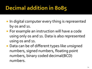  In digital computer every thing is represented
by 0s and 1s.
 For example an instruction will have a code
using only 0s and 1s. Data is also represented
using 0s and 1s.
 Data can be of different types like unsigned
numbers, signed numbers, floating point
numbers, binary coded decimal(BCD)
numbers.
54
 
