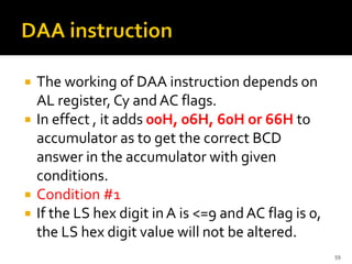  The working of DAA instruction depends on
AL register, Cy and AC flags.
 In effect , it adds 00H, 06H, 60H or 66H to
accumulator as to get the correct BCD
answer in the accumulator with given
conditions.
 Condition #1
 If the LS hex digit in A is <=9 andAC flag is 0,
the LS hex digit value will not be altered.
59
 