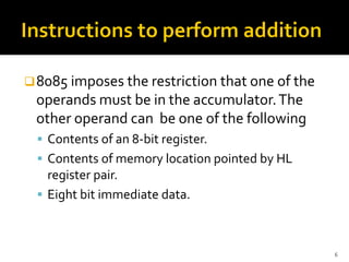 ❑8085 imposes the restriction that one of the
operands must be in the accumulator.The
other operand can be one of the following
▪ Contents of an 8-bit register.
▪ Contents of memory location pointed by HL
register pair.
▪ Eight bit immediate data.
6
 