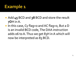  Add 45 BCD and 38 BCD and store the result
7DH inA.
 In this case, Cy flag=0 and AC flag=0, But a D
is an invalid BCD code,The DAA instruction
adds 06 to A.Thus we get 83H in A which will
now be interpreted as 83 BCD.
62
 
