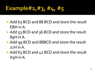  Add 63 BCD and 88 BCD and store the result
EBH in A.
 Add 53 BCD and 36 BCD and store the result
89H in A.
 Add 99 BCD and 88BCD and store the result
21H in A.
 Add 63 BCD and 42 BCD and store the result
A5H in A.
63
 