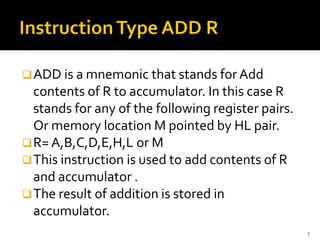 ❑ADD is a mnemonic that stands for Add
contents of R to accumulator. In this case R
stands for any of the following register pairs.
Or memory location M pointed by HL pair.
❑R= A,B,C,D,E,H,L or M
❑This instruction is used to add contents of R
and accumulator .
❑The result of addition is stored in
accumulator.
7
 