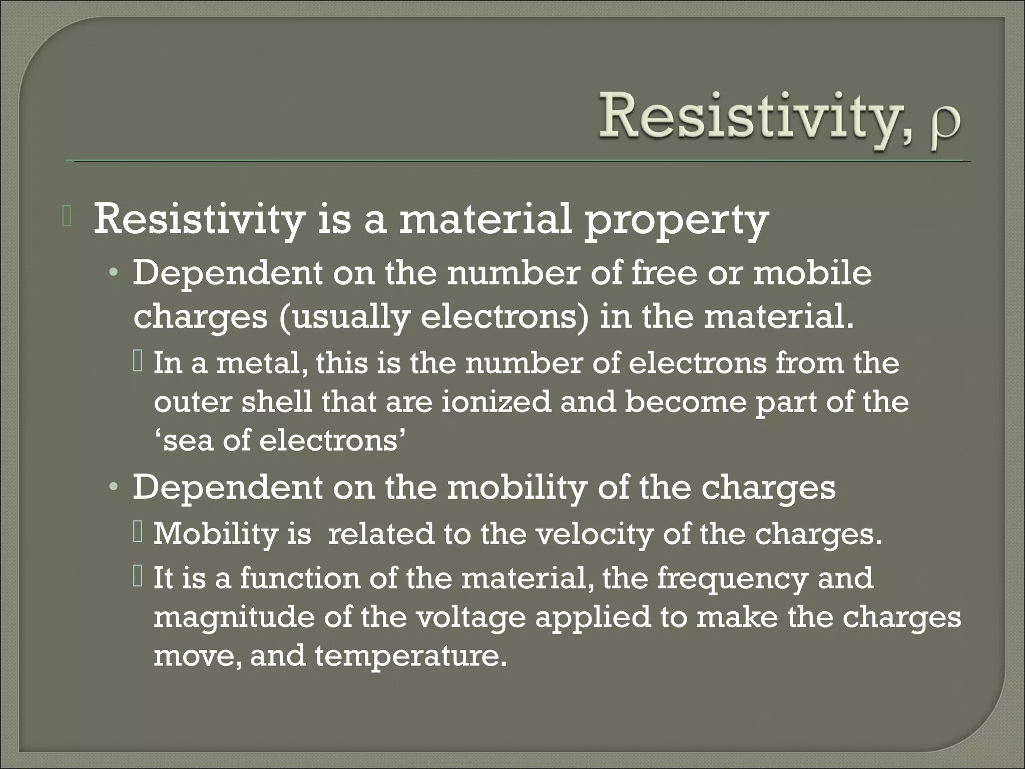  Resistivity is a material property
• Dependent on the number of free or mobile
charges (usually electrons) in the material.
 In a metal, this is the number of electrons from the
outer shell that are ionized and become part of the
‘sea of electrons’
• Dependent on the mobility of the charges
 Mobility is related to the velocity of the charges.
 It is a function of the material, the frequency and
magnitude of the voltage applied to make the charges
move, and temperature.
 